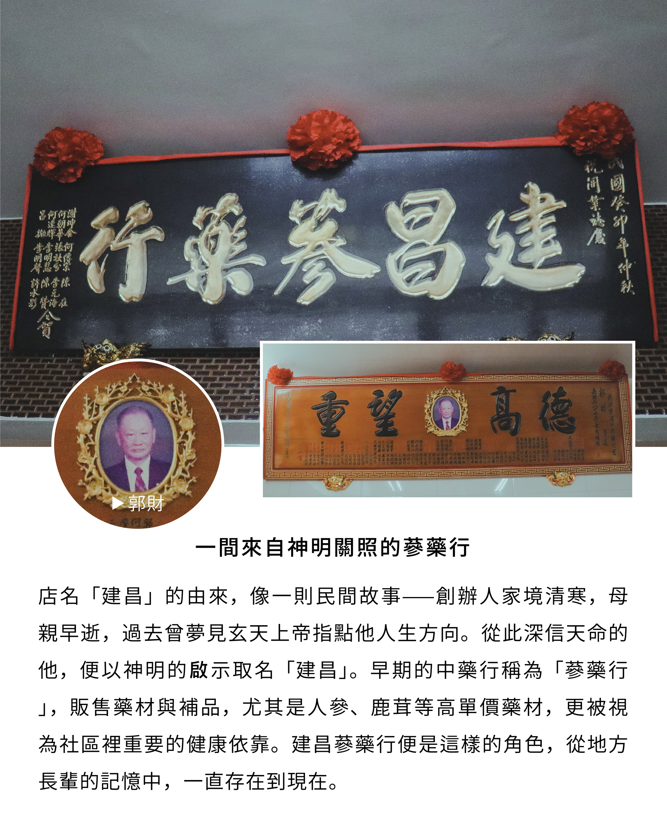 一間來自神明關照的蔘藥行 店名「建昌」的由來，像一則民間故事—創辦人家境清寒，母親早逝，過去曾夢見玄天上帝指點他人生方向。從此深信天命的他，便以神明的啟示取名「建昌」。早期的中藥行稱為「蔘藥行」，販售藥材與補品，尤其是人參、鹿茸等高單價藥材，更被視為社區裡重要的健康依靠。建昌蔘藥行便是這樣的角色，從地方長輩的記憶中，一直存在到現在。