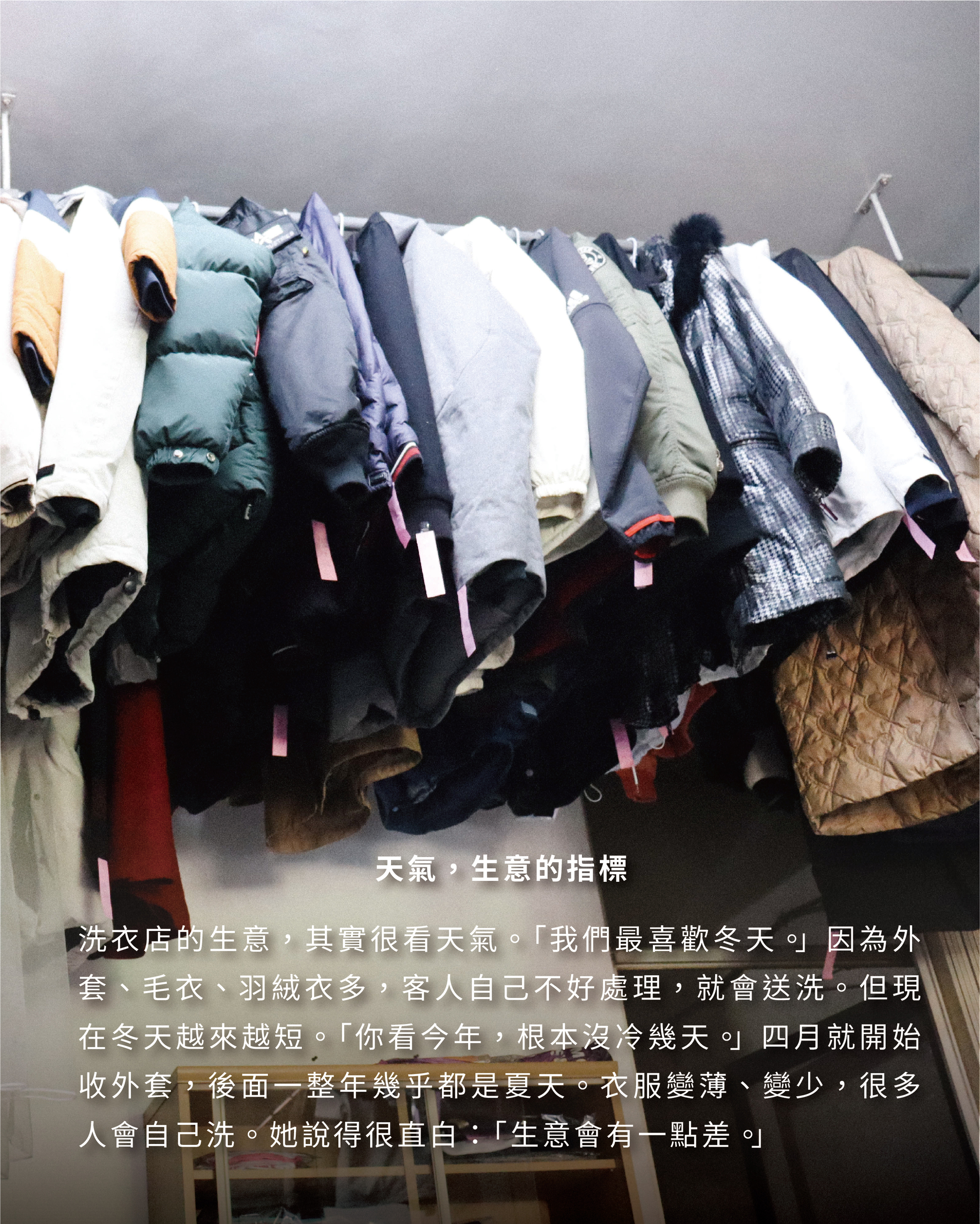 天氣，生意的指標 洗衣店的生意，其實很看天氣。「我們最喜歡冬天。」因為外套、毛衣、羽絨衣多，客人自己不好處理，就會送洗。但現在冬天越來越短。「你看今年，根本沒冷幾天。」四月就開始收外套，後面一整年幾乎都是夏天。衣服變薄、變少，很多人會自己洗。她說得很直白：「生意會有一點差。」