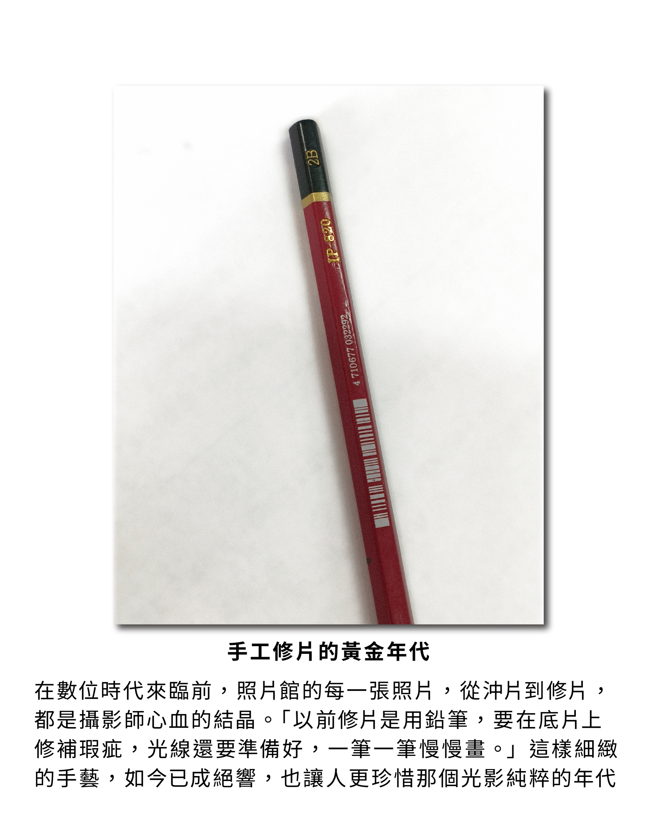 手工修片的黃金年代：在數位時代來臨前，照片館的每一張照片，從沖片到修片，都是攝影師心血的結晶。「以前修片是用鉛筆，要在底片上修補瑕疵，光線還要準備好，一筆一筆慢慢畫。」這樣細緻的手藝，如今已成絕響，也讓人更珍惜那個光影純粹的年代